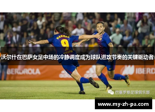 沃尔什在巴萨女足中场的冷静调度成为球队进攻节奏的关键驱动者