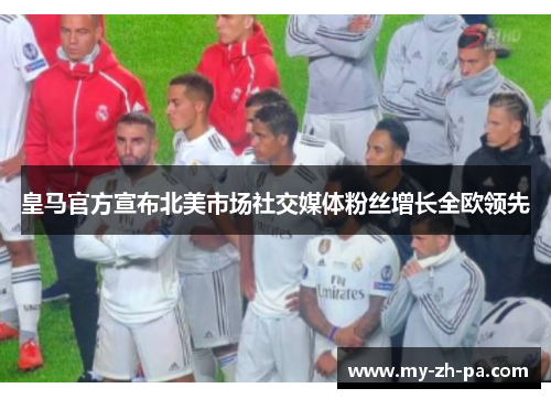 皇马官方宣布北美市场社交媒体粉丝增长全欧领先